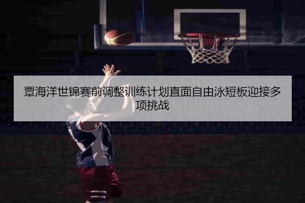 覃海洋世锦赛前调整训练计划直面自由泳短板迎接多项挑战